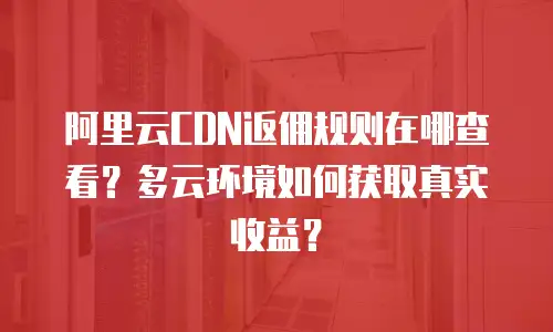 阿里云CDN返佣规则在哪查看？多云环境如何获取真实收益？
