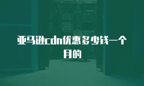 亚马逊cdn优惠多少钱一个月的