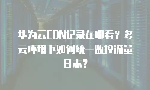 华为云CDN记录在哪看？多云环境下如何统一监控流量日志？