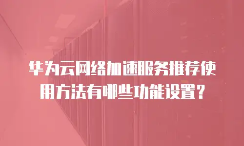 华为云网络加速服务推荐使用方法有哪些功能设置？