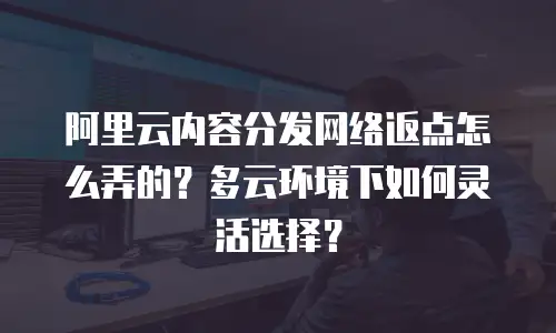 阿里云内容分发网络返点怎么弄的？多云环境下如何灵活选择？