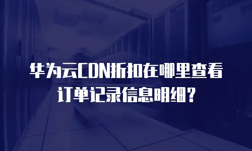 华为云CDN折扣在哪里查看订单记录信息明细？