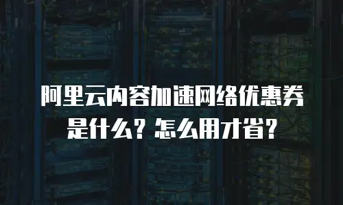 阿里云内容加速网络优惠券是什么？怎么用才省？