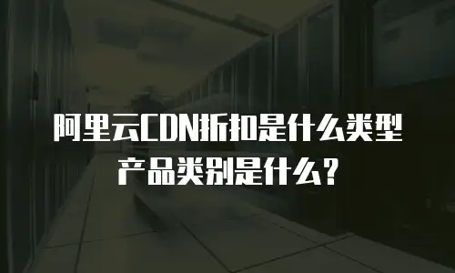 阿里云CDN折扣是什么类型产品类别是什么？