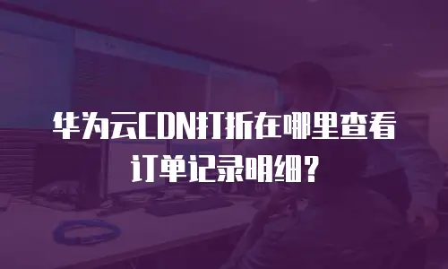 华为云CDN打折在哪里查看订单记录明细？