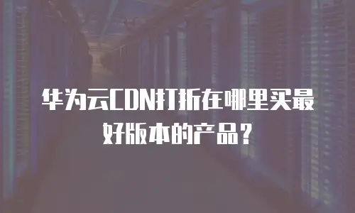 华为云CDN打折在哪里买最好版本的产品？