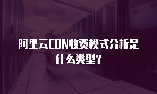 阿里云CDN收费模式分析是什么类型？