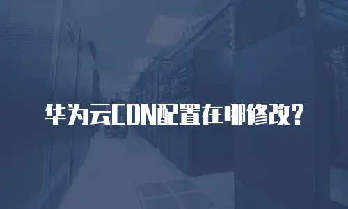 华为云CDN配置在哪修改？
