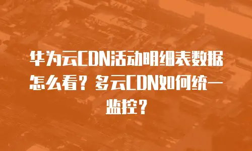 华为云CDN活动明细表数据怎么看？多云CDN如何统一监控？