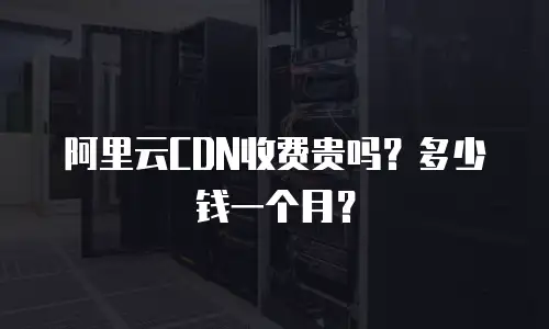 阿里云CDN收费贵吗？多少钱一个月？