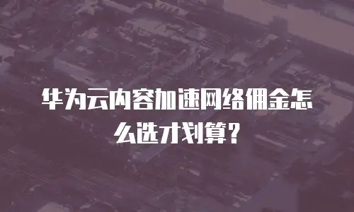 华为云内容加速网络佣金怎么选才划算？