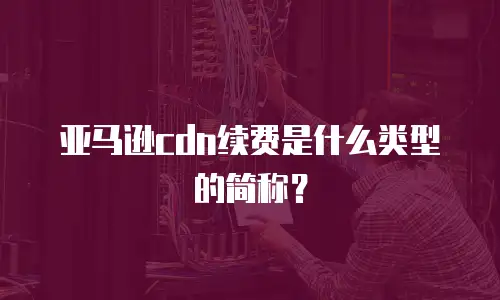 亚马逊cdn续费是什么类型的简称？