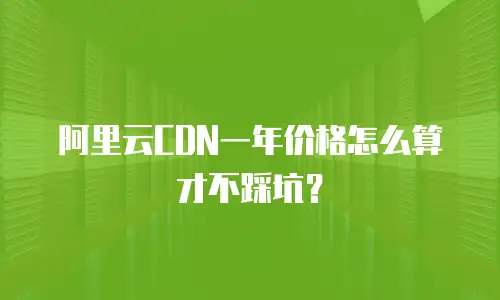 阿里云CDN一年价格怎么算才不踩坑？