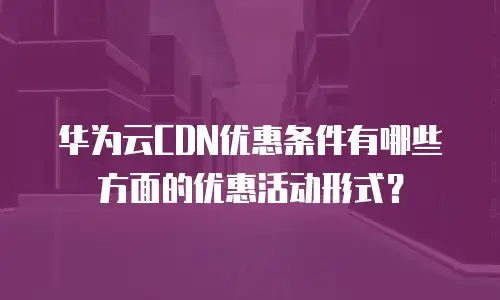 华为云CDN优惠条件有哪些方面的优惠活动形式？