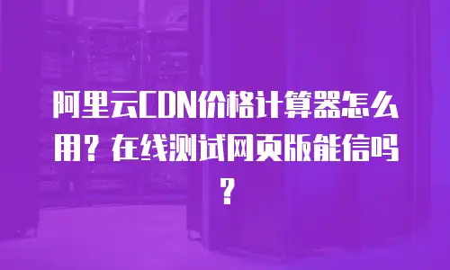 阿里云CDN价格计算器怎么用？在线测试网页版能信吗？