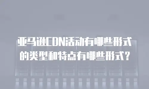 亚马逊CDN活动有哪些形式的类型和特点有哪些形式？