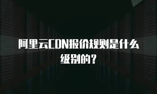 阿里云CDN报价规则是什么级别的？