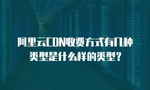 阿里云CDN收费方式有几种类型是什么样的类型？