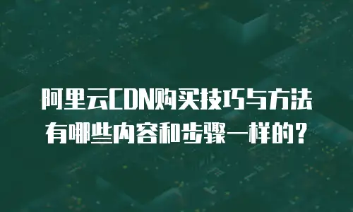 阿里云CDN购买技巧与方法有哪些内容和步骤一样的？