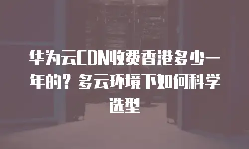 华为云CDN收费香港多少一年的？多云环境下如何科学选型