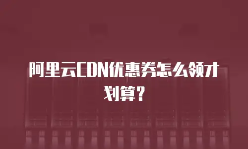 阿里云CDN优惠券怎么领才划算？