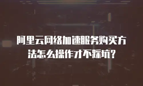 阿里云网络加速服务购买方法怎么操作才不踩坑？