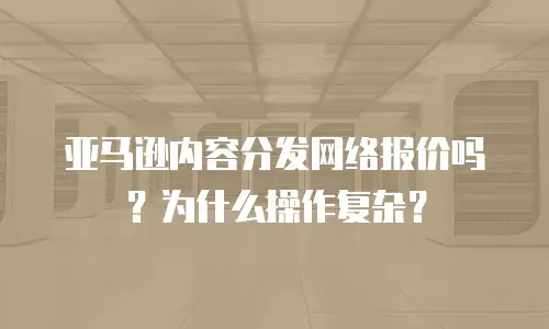 亚马逊内容分发网络报价吗？为什么操作复杂？