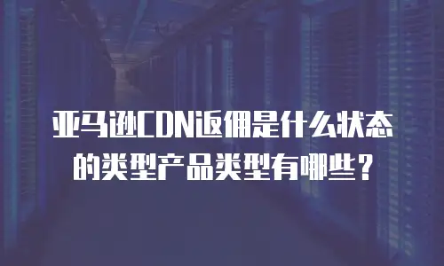 亚马逊CDN返佣是什么状态的类型产品类型有哪些？