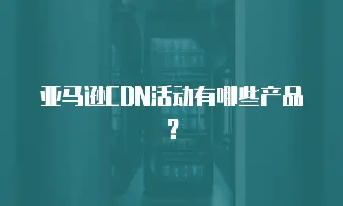 亚马逊CDN活动有哪些产品？