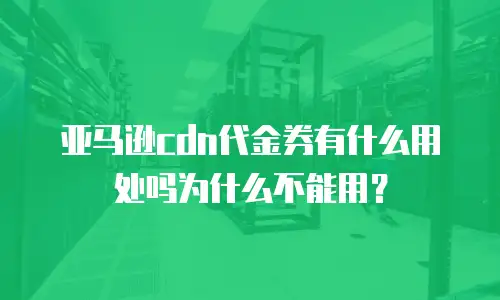 亚马逊cdn代金券有什么用处吗为什么不能用？