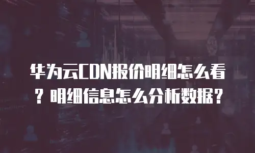 华为云CDN报价明细怎么看？明细信息怎么分析数据？