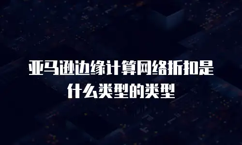 亚马逊边缘计算网络折扣是什么类型的类型