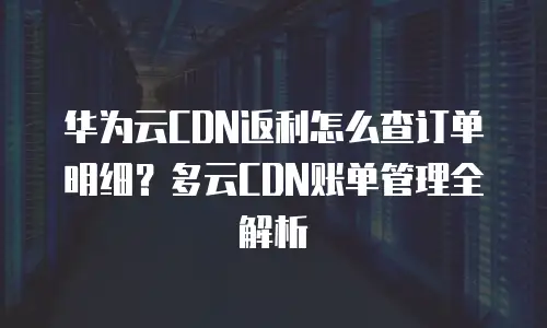 华为云CDN返利怎么查订单明细？多云CDN账单管理全解析