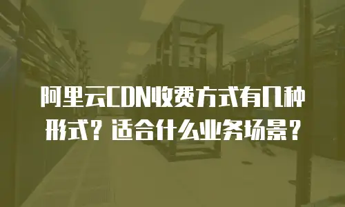 阿里云CDN收费方式有几种形式？适合什么业务场景？