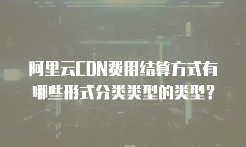阿里云CDN费用结算方式有哪些形式分类类型的类型？