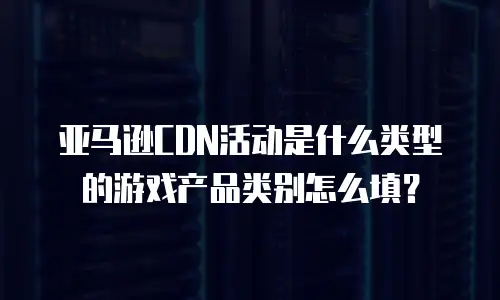 亚马逊CDN活动是什么类型的游戏产品类别怎么填？