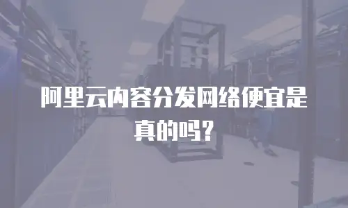 阿里云内容分发网络便宜是真的吗？