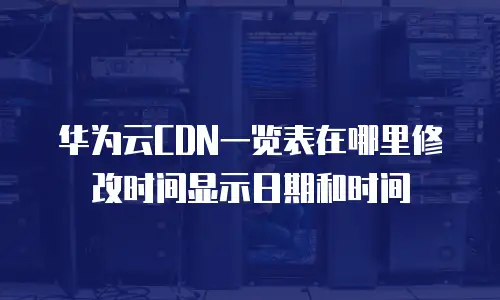 华为云CDN一览表在哪里修改时间显示日期和时间