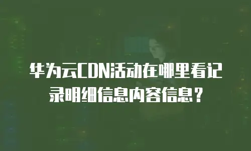 华为云CDN活动在哪里看记录明细信息内容信息？