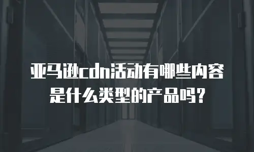 亚马逊cdn活动有哪些内容是什么类型的产品吗？