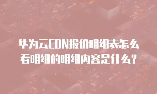 华为云CDN报价明细表怎么看明细的明细内容是什么？