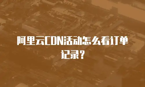 阿里云CDN活动怎么看订单记录？