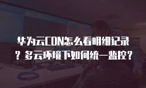 华为云CDN怎么看明细记录？多云环境下如何统一监控？
