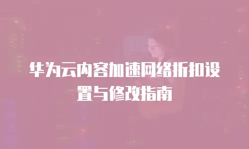 华为云内容加速网络折扣设置与修改指南