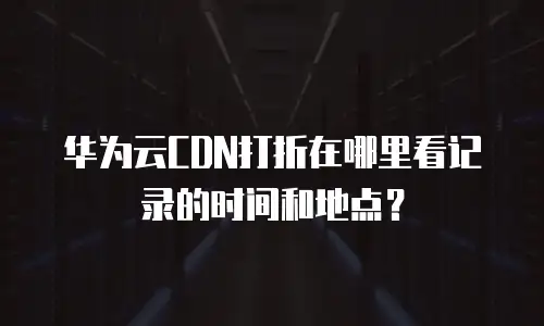 华为云CDN打折在哪里看记录的时间和地点？