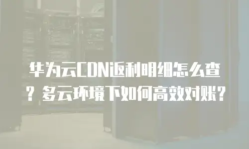 华为云CDN返利明细怎么查？多云环境下如何高效对账？