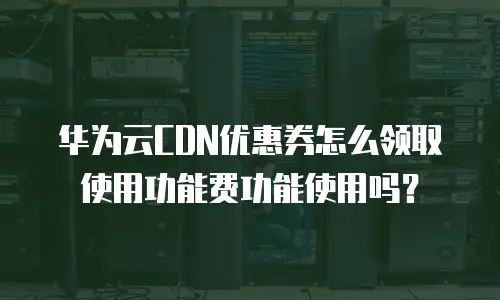华为云CDN优惠券怎么领取使用功能费功能使用吗？