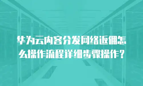 华为云内容分发网络返佣怎么操作流程详细步骤操作？
