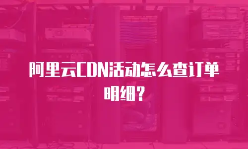 阿里云CDN活动怎么查订单明细？