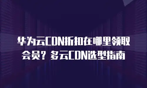 华为云CDN折扣在哪里领取会员？多云CDN选型指南